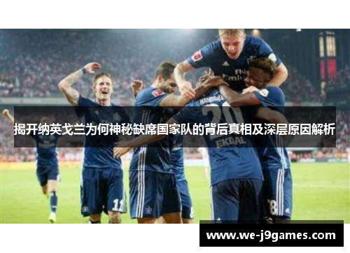 揭开纳英戈兰为何神秘缺席国家队的背后真相及深层原因解析 揭开纳英戈兰为何神秘缺席国家队的背后真相及深层原因解析