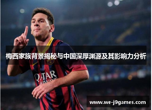梅西家族背景揭秘与中国深厚渊源及其影响力分析 梅西家族背景揭秘与中国深厚渊源及其影响力分析