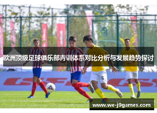 欧洲顶级足球俱乐部青训体系对比分析与发展趋势探讨