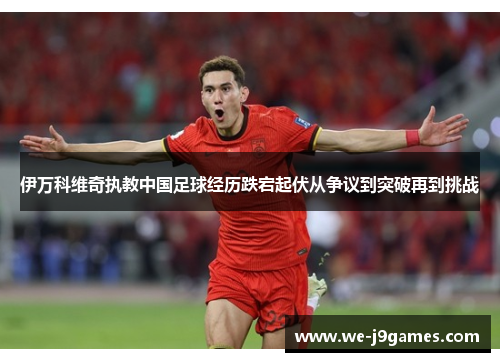伊万科维奇执教中国足球经历跌宕起伏从争议到突破再到挑战